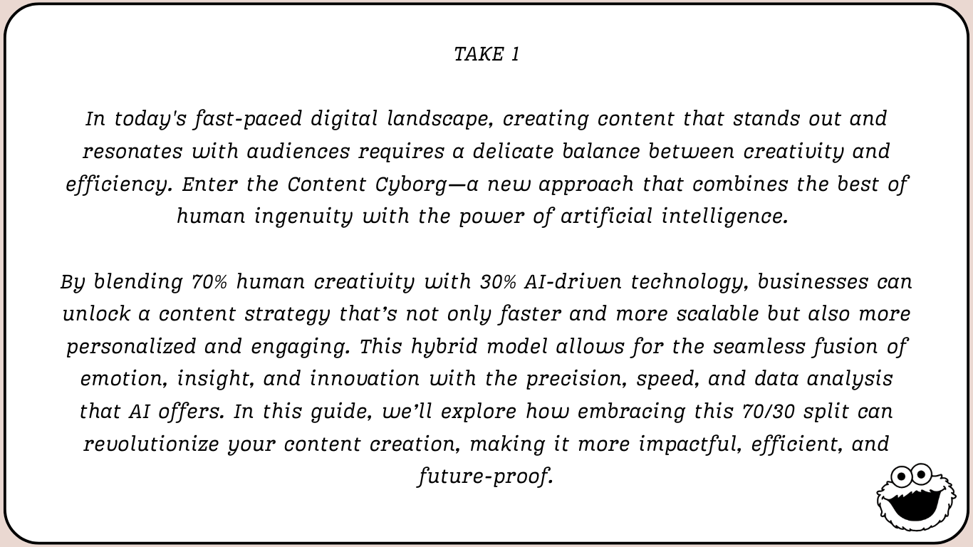 Take 1, an AI-written introduction: “In today’s fast-paced digital landscape, creating content that stands out and resonates with audiences requires a delicate balance between creativity and efficiency. Enter the Content Cyborg—a new approach that combines the best of human ingenuity with the power of artificial intelligence. By blending 70% human creativity with 30% AI-driven technology, businesses can unlock a content strategy that’s not only faster and more scalable but also more personalized and engaging.”