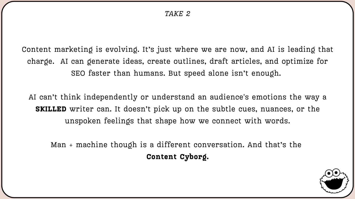 Take 2, written with the cyborg approach: “Content marketing is evolving. It’s just where we are now, and AI is leading that charge. AI can generate ideas, create outlines, draft articles, and optimize for SEO faster than humans. But speed alone isn’t enough. AI can’t think independently or understand an audience’s emotions the way a SKILLED writer can. It doesn’t pick up on the subtle cues, nuances, or the unspoken feelings that shape how we connect with words. Man + machine though is a different conversation. And that’s the Content Cyborg.”